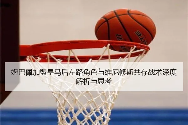 姆巴佩加盟皇马后左路角色与维尼修斯共存战术深度解析与思考