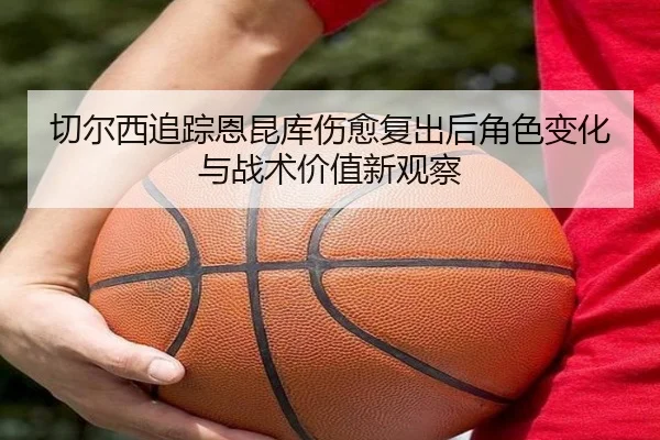 切尔西追踪恩昆库伤愈复出后角色变化与战术价值新观察